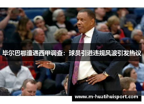 毕尔巴鄂遭遇西甲调查：球员引进违规风波引发热议